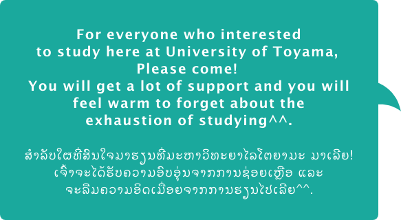 For everyone who interested to study here at University of Toyama,  Please come!  You will get a lot of support and you will feel warm to forget about the exhaustion of studying.  ສຳລັບໃຜທີ່ສົນໃຈມາຮຽນທີ່ມະຫາວິທະຍາໄລໂຕຍາມະ ມາເລີຍ! ເຈົ້າຈະໄດ້ຮັບຄວາມອົບອຸ່ນຈາກການຊ່ອຍເຫຼືອ ແລະ ຈະລືມຄວາມອິດເມື່ອຍຈາກການຮຽນໄປເລີຍ.