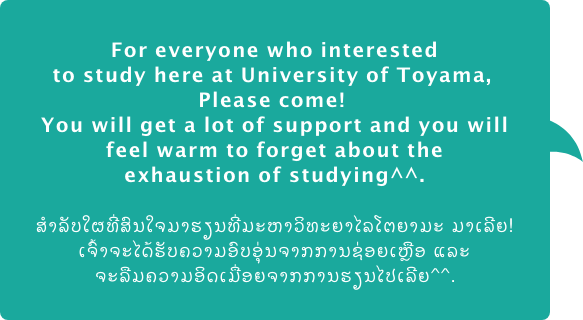 For everyone who interested to study here at University of Toyama, Please come! You will get a lot of support and you will feel warm to forget about the exhaustion of studying. ສຳລັບໃຜທີ່ສົນໃຈມາຮຽນທີ່ມະຫາວິທະຍາໄລໂຕຍາມະ ມາເລີຍ! ເຈົ້າຈະໄດ້ຮັບຄວາມອົບອຸ່ນຈາກການຊ່ອຍເຫຼືອ ແລະ ຈະລືມຄວາມອິດເມື່ອຍຈາກການຮຽນໄປເລີຍ.