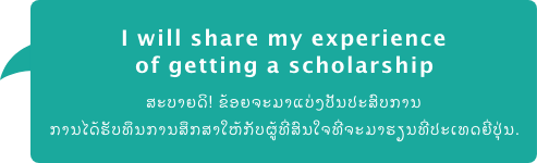 I will share my experience of getting a scholarship ສະບາຍດິ! ຂ້ອຍຈະມາແບ່ງປັນປະສົບການ ການໄດ້ຮັບທຶນການສຶກສາໃຫ້ກັບຜູ້ທີ່ສົນໃຈທີ່ຈະມາຮຽນທີ່ປະເທດຍີ່ປຸ່ນ.